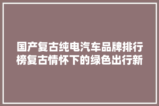 国产复古纯电汽车品牌排行榜复古情怀下的绿色出行新风尚  第1张