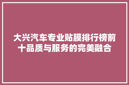 大兴汽车专业贴膜排行榜前十品质与服务的完美融合