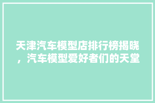 天津汽车模型店排行榜揭晓，汽车模型爱好者们的天堂！  第1张