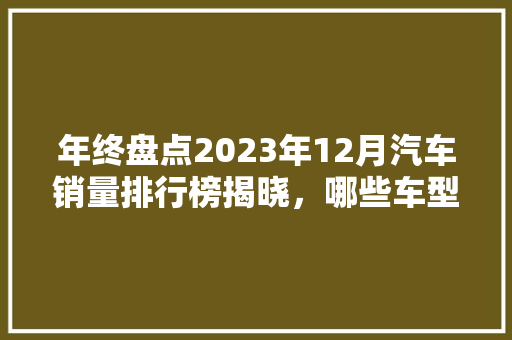 年终盘点2023年12月汽车销量排行榜揭晓，哪些车型脱颖而出