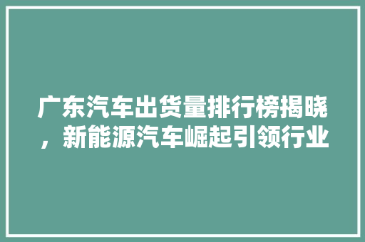 广东汽车出货量排行榜揭晓，新能源汽车崛起引领行业新风向