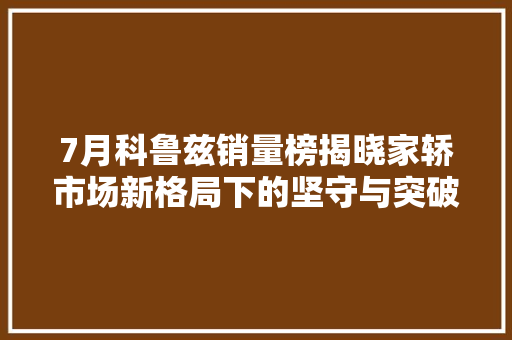 7月科鲁兹销量榜揭晓家轿市场新格局下的坚守与突破