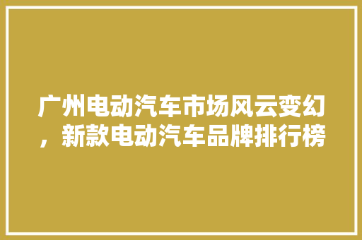 广州电动汽车市场风云变幻，新款电动汽车品牌排行榜揭晓  第1张