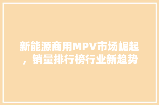 新能源商用MPV市场崛起，销量排行榜行业新趋势