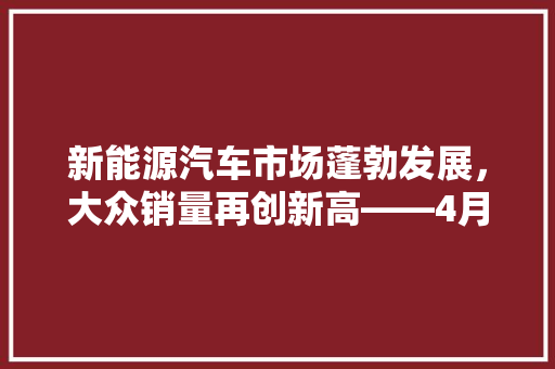 新能源汽车市场蓬勃发展，大众销量再创新高——4月新能源汽车销量排行榜