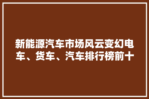 新能源汽车市场风云变幻电车、货车、汽车排行榜前十名