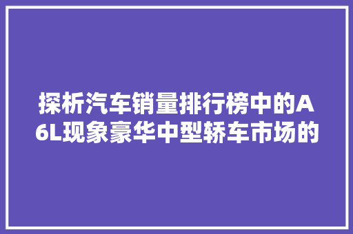 探析汽车销量排行榜中的A6L现象豪华中型轿车市场的佼佼者