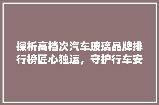 探析高档次汽车玻璃品牌排行榜匠心独运，守护行车安全
