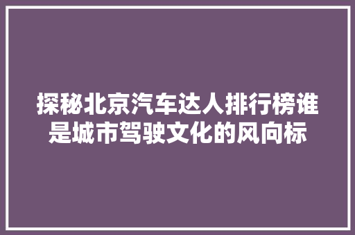 探秘北京汽车达人排行榜谁是城市驾驶文化的风向标  第1张