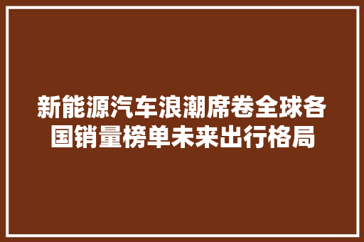 新能源汽车浪潮席卷全球各国销量榜单未来出行格局