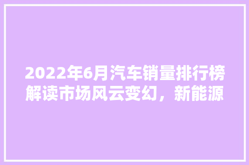 2022年6月汽车销量排行榜解读市场风云变幻，新能源汽车崛起