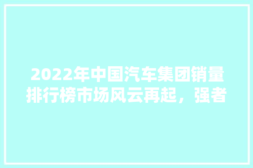 2022年中国汽车集团销量排行榜市场风云再起，强者恒强
