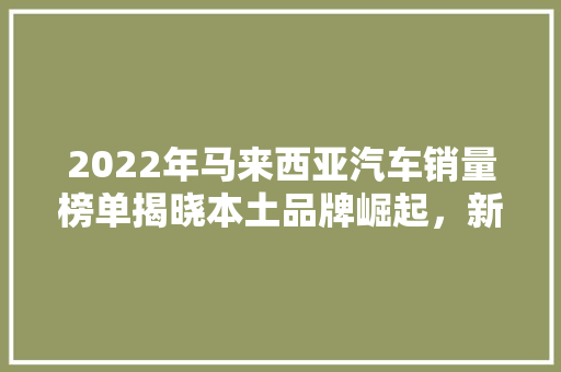 2022年马来西亚汽车销量榜单揭晓本土品牌崛起，新能源车市场潜力巨大