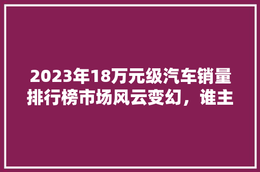 2023年18万元级汽车销量排行榜市场风云变幻，谁主沉浮