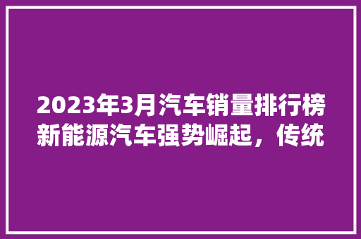 2023年3月汽车销量排行榜新能源汽车强势崛起，传统车企面临挑战