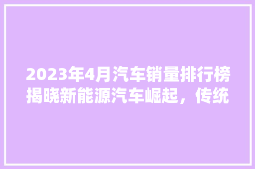 2023年4月汽车销量排行榜揭晓新能源汽车崛起，传统车企转型升级