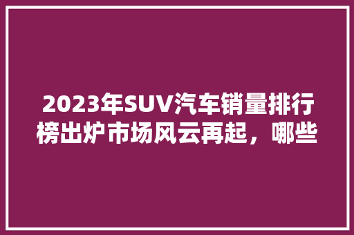 2023年SUV汽车销量排行榜出炉市场风云再起，哪些车型脱颖而出