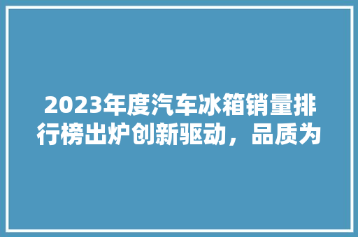 2023年度汽车冰箱销量排行榜出炉创新驱动，品质为王