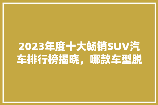 2023年度十大畅销SUV汽车排行榜揭晓，哪款车型脱颖而出  第1张