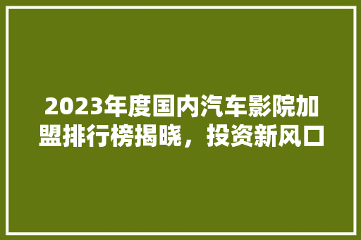 2023年度国内汽车影院加盟排行榜揭晓，投资新风口来袭！  第1张