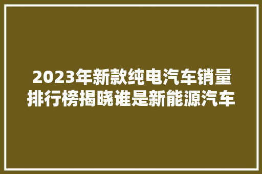 2023年新款纯电汽车销量排行榜揭晓谁是新能源汽车市场的领军者
