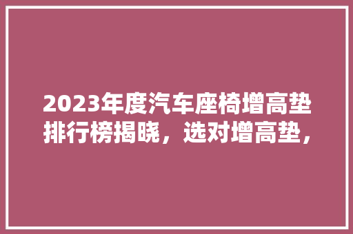 2023年度汽车座椅增高垫排行榜揭晓，选对增高垫，安全驾驶更安心