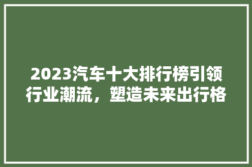 2023汽车十大排行榜引领行业潮流，塑造未来出行格局  第1张