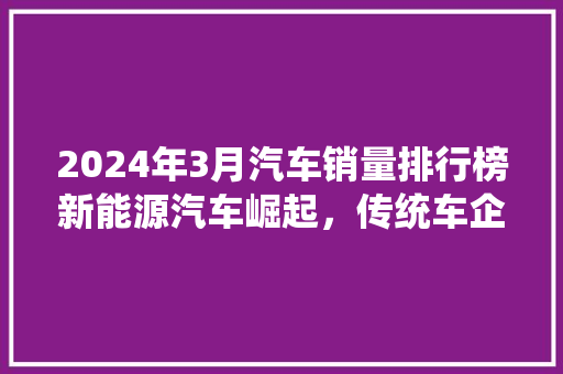 2024年3月汽车销量排行榜新能源汽车崛起，传统车企积极转型  第1张