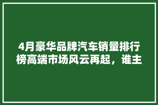 4月豪华品牌汽车销量排行榜高端市场风云再起，谁主沉浮