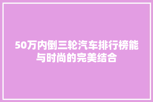 50万内倒三轮汽车排行榜能与时尚的完美结合  第1张