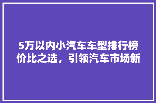 5万以内小汽车车型排行榜价比之选，引领汽车市场新潮流  第1张