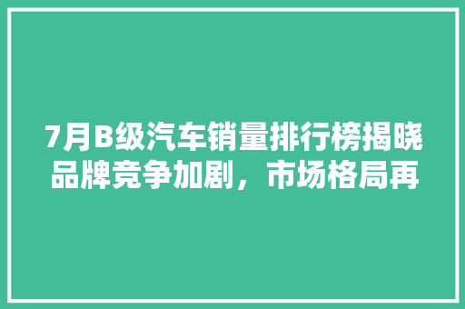 7月B级汽车销量排行榜揭晓品牌竞争加剧，市场格局再洗牌  第1张