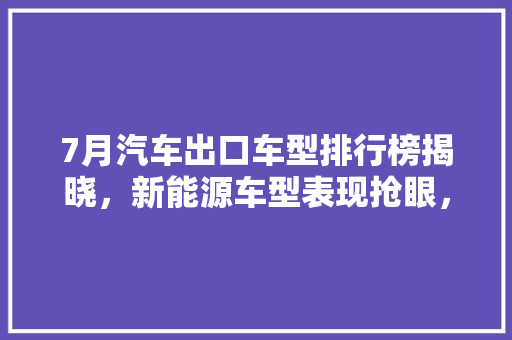 7月汽车出口车型排行榜揭晓，新能源车型表现抢眼，中国汽车产业崛起之势明显  第1张