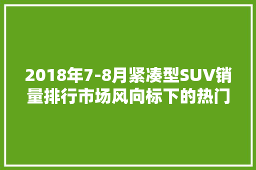 2018年7-8月紧凑型SUV销量排行市场风向标下的热门车型盘点