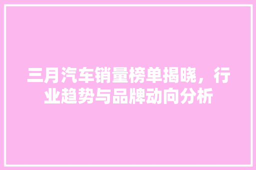 三月汽车销量榜单揭晓，行业趋势与品牌动向分析  第1张