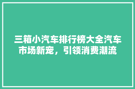 三箱小汽车排行榜大全汽车市场新宠，引领消费潮流