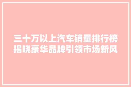 三十万以上汽车销量排行榜揭晓豪华品牌引领市场新风尚  第1张