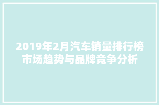 2019年2月汽车销量排行榜市场趋势与品牌竞争分析