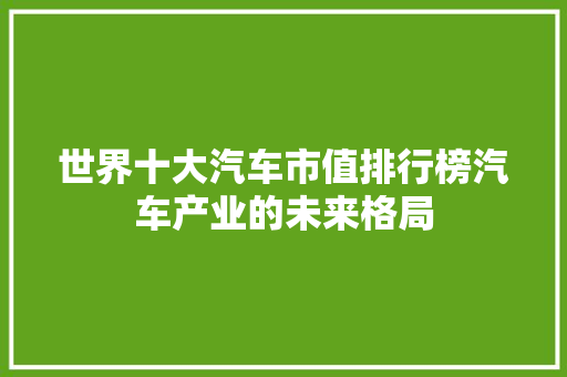 世界十大汽车市值排行榜汽车产业的未来格局  第1张
