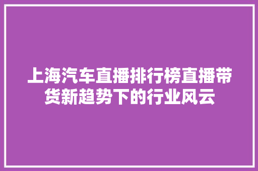上海汽车直播排行榜直播带货新趋势下的行业风云  第1张