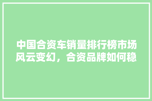 中国合资车销量排行榜市场风云变幻，合资品牌如何稳占高地  第1张