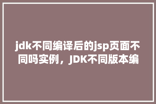 jdk不同编译后的jsp页面不同吗实例，JDK不同版本编译后的JSP页面不同吗实例