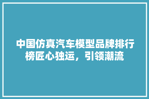 中国仿真汽车模型品牌排行榜匠心独运，引领潮流