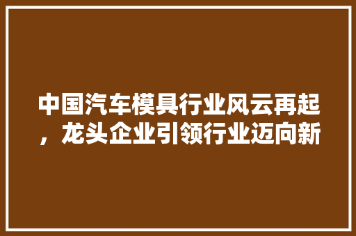 中国汽车模具行业风云再起，龙头企业引领行业迈向新高度