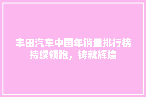丰田汽车中国年销量排行榜持续领跑，铸就辉煌  第1张