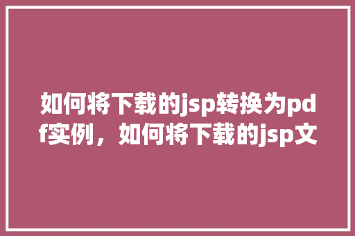 如何将下载的jsp转换为pdf实例，如何将下载的jsp文件转换为PDF实例详解