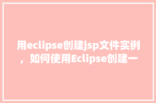用eclipse创建jsp文件实例,如何使用Eclipse创建一个JSP文件实例 第1张 用eclipse创建jsp文件实例,如何使用Eclipse创建一个JSP文件实例 第1张
