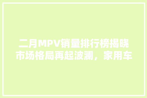 二月MPV销量排行榜揭晓市场格局再起波澜，家用车需求持续升温  第1张