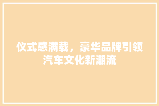 仪式感满载，豪华品牌引领汽车文化新潮流