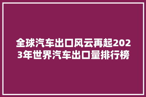 全球汽车出口风云再起2023年世界汽车出口量排行榜